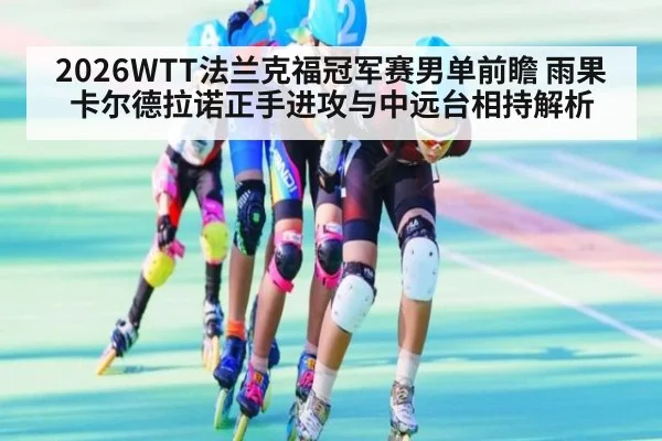 2026WTT法兰克福冠军赛男单前瞻 雨果卡尔德拉诺正手进攻与中远台相持解析